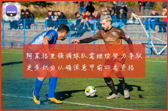 阿莱格里强调球队需继续努力争取更多积分以确保意甲前四名资格