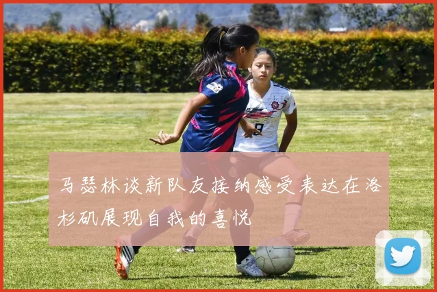 马瑟林谈新队友接纳感受表达在洛杉矶展现自我的喜悦