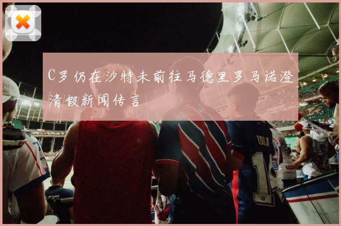 C罗仍在沙特未前往马德里罗马诺澄清假新闻传言