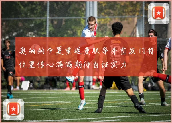 奥纳纳今夏重返曼联争夺首发门将位置信心满满期待自证实力