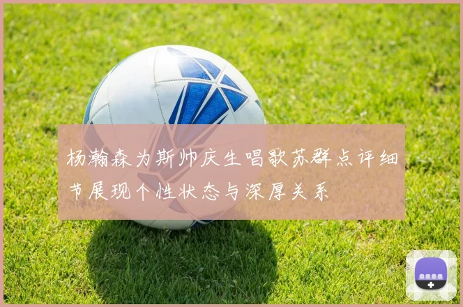 杨瀚森为斯帅庆生唱歌苏群点评细节展现个性状态与深厚关系