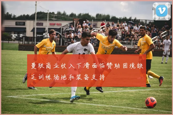 曼联商业收入下滑面临赞助困境缺乏训练场地和装备支持