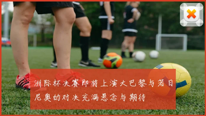 洲际杯决赛即将上演大巴黎与若日尼奥的对决充满悬念与期待