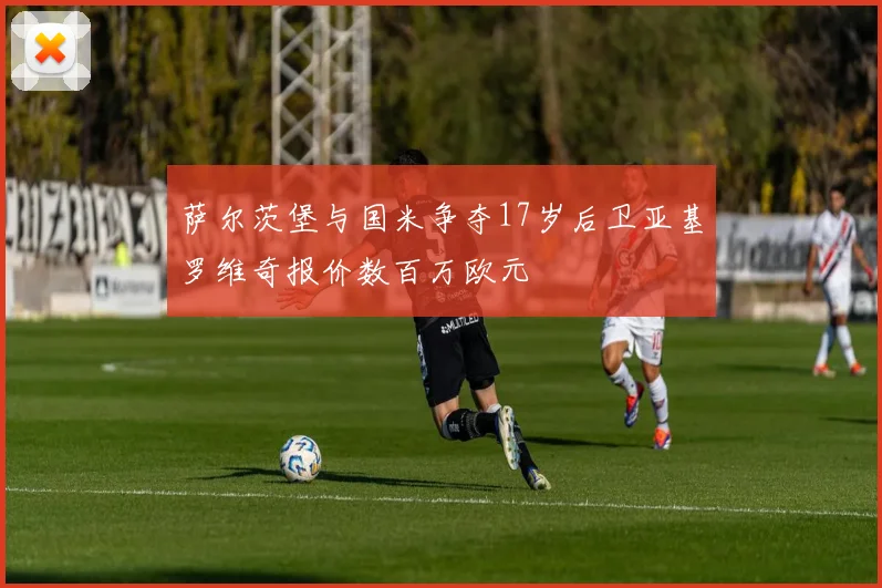 萨尔茨堡与国米争夺17岁后卫亚基罗维奇报价数百万欧元