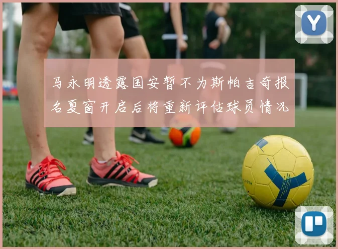 马永明透露国安暂不为斯帕吉奇报名夏窗开启后将重新评估球员情况