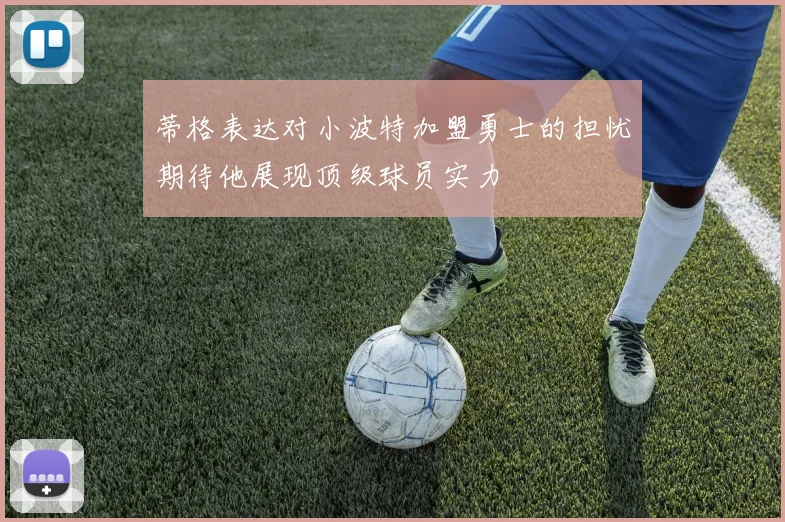 蒂格表达对小波特加盟勇士的担忧期待他展现顶级球员实力