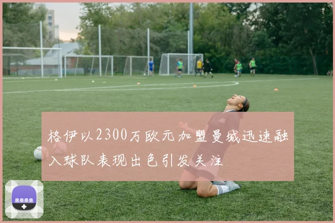 格伊以2300万欧元加盟曼城迅速融入球队表现出色引发关注