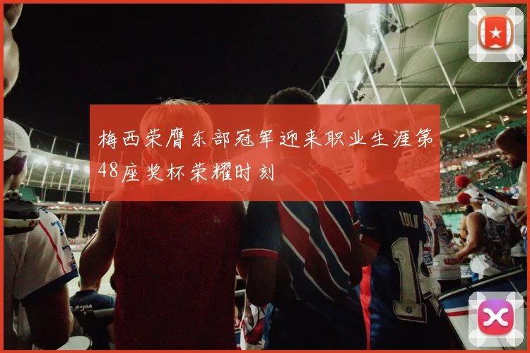 梅西荣膺东部冠军迎来职业生涯第48座奖杯荣耀时刻