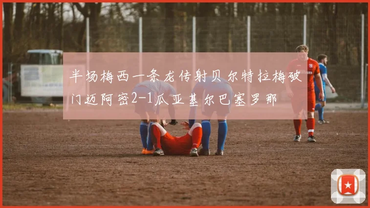 半场梅西一条龙传射贝尔特拉梅破门迈阿密2-1瓜亚基尔巴塞罗那