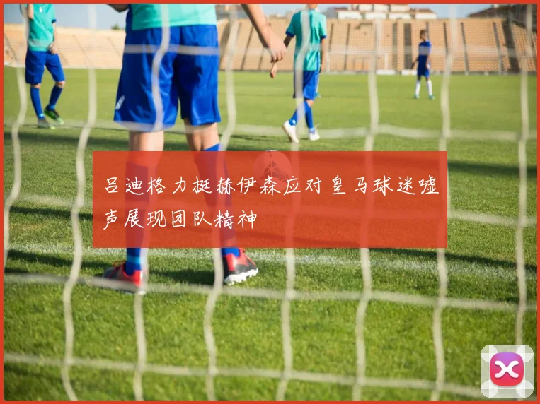 吕迪格力挺赫伊森应对皇马球迷嘘声展现团队精神