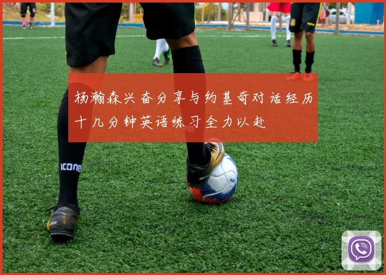 杨瀚森兴奋分享与约基奇对话经历十几分钟英语练习全力以赴