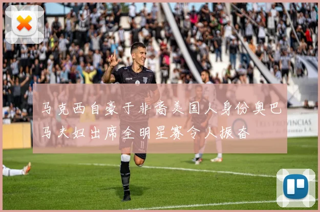 马克西自豪于非裔美国人身份奥巴马夫妇出席全明星赛令人振奋