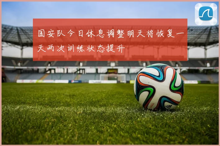 国安队今日休息调整明天将恢复一天两次训练状态提升