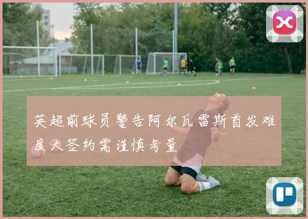 英超前球员警告阿尔瓦雷斯首发难度大签约需谨慎考量