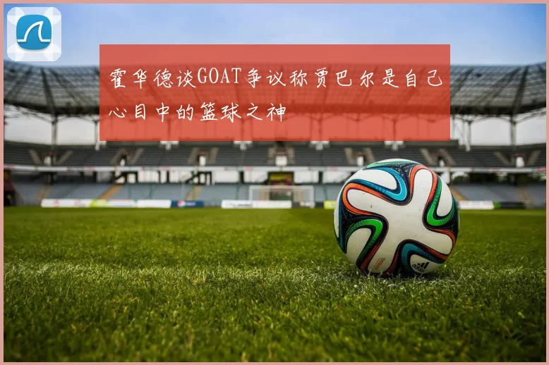 霍华德谈GOAT争议称贾巴尔是自己心目中的篮球之神