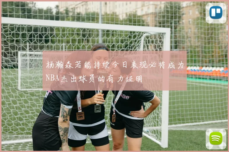 杨瀚森若能持续今日表现必将成为NBA杰出球员的有力证明