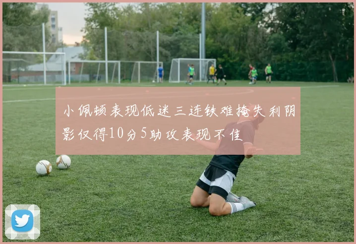 小佩顿表现低迷三连铁难掩失利阴影仅得10分5助攻表现不佳