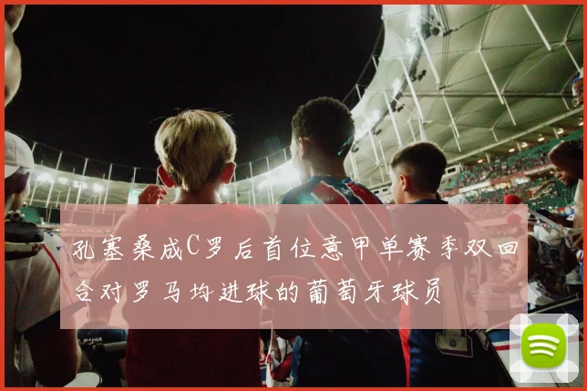 孔塞桑成C罗后首位意甲单赛季双回合对罗马均进球的葡萄牙球员