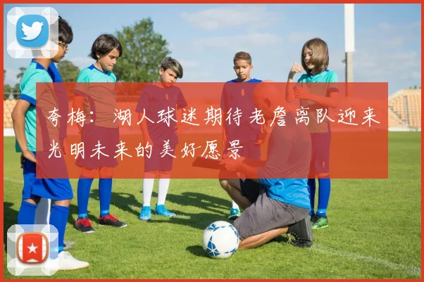 夸梅：湖人球迷期待老詹离队迎来光明未来的美好愿景