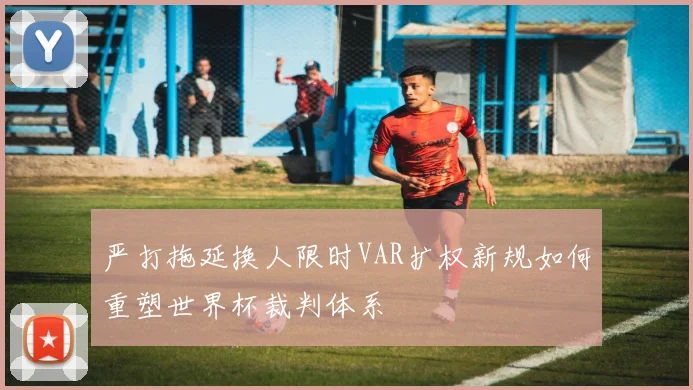 严打拖延换人限时VAR扩权新规如何重塑世界杯裁判体系