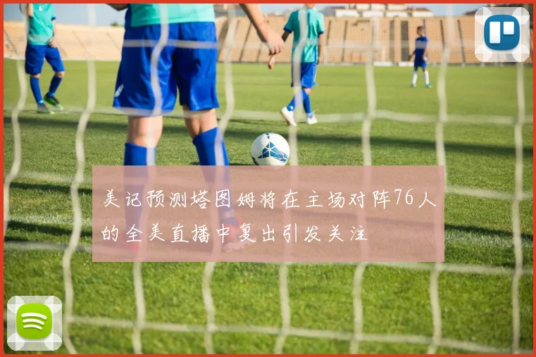 美记预测塔图姆将在主场对阵76人的全美直播中复出引发关注