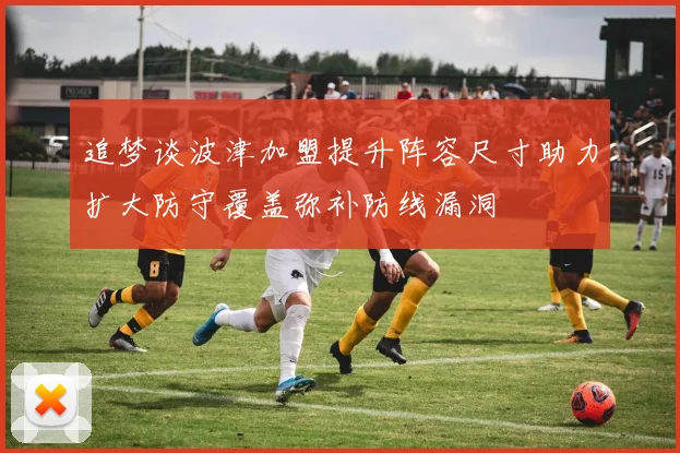 追梦谈波津加盟提升阵容尺寸助力扩大防守覆盖弥补防线漏洞