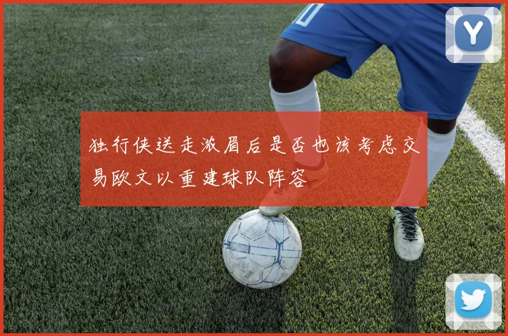 独行侠送走浓眉后是否也该考虑交易欧文以重建球队阵容