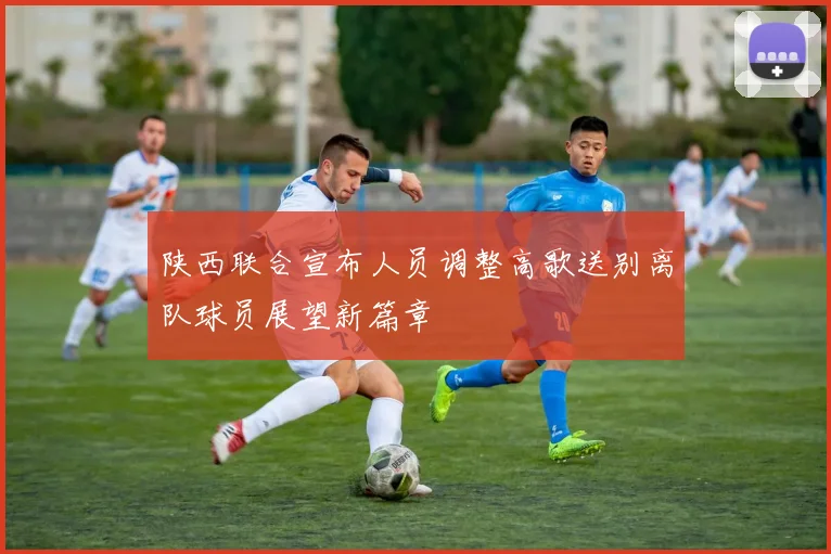陕西联合宣布人员调整高歌送别离队球员展望新篇章