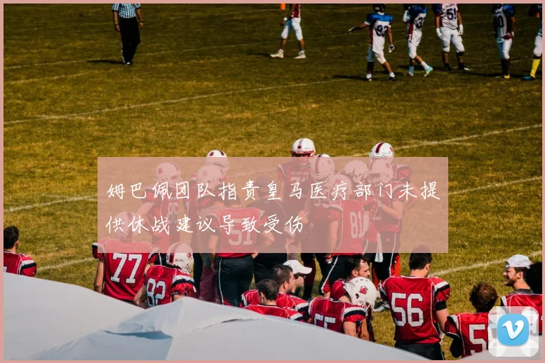 姆巴佩团队指责皇马医疗部门未提供休战建议导致受伤
