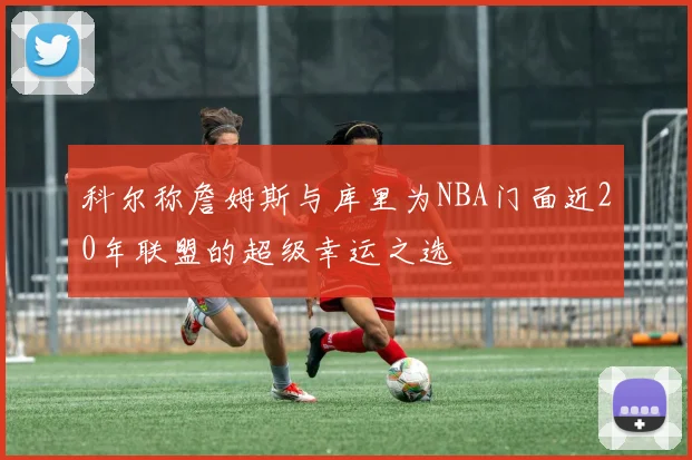 科尔称詹姆斯与库里为NBA门面近20年联盟的超级幸运之选