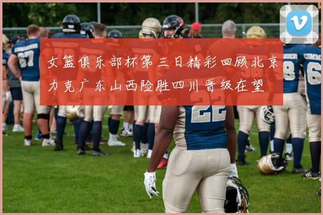 女篮俱乐部杯第三日精彩回顾北京力克广东山西险胜四川晋级在望