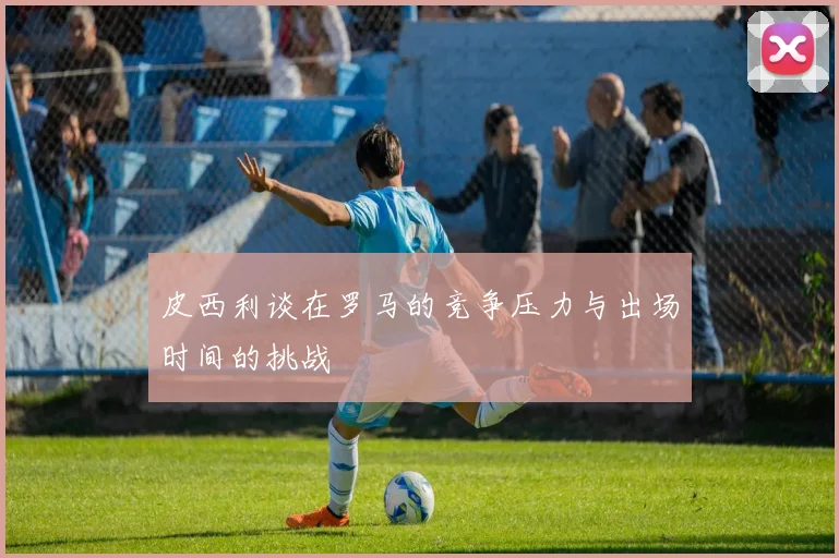 皮西利谈在罗马的竞争压力与出场时间的挑战