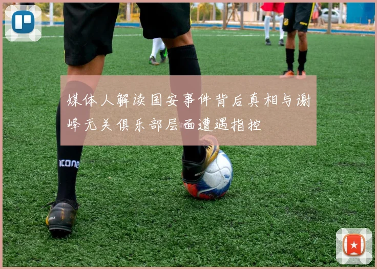 媒体人解读国安事件背后真相与谢峰无关俱乐部层面遭遇指控