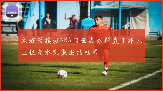 文班若接班NBA门面皮尔斯直言捧人上位是水到渠成的结果